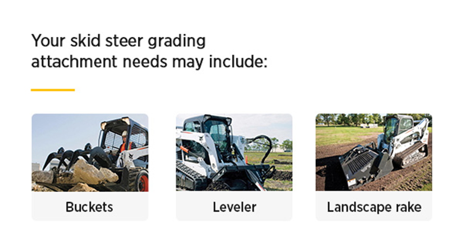 Your skid steer grading attachment needs may include buckets, levelers, or landscape rakes.